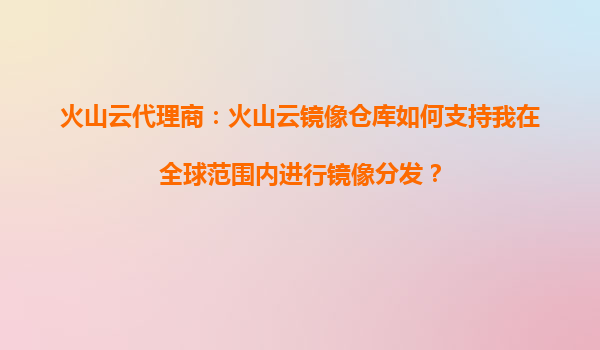 火山云代理商：火山云镜像仓库如何支持我在全球范围内进行镜像分发？