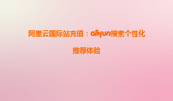 阿里云国际站充值：aliyun搜索个性化推荐体验