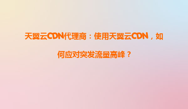 天翼云CDN代理商：使用天翼云CDN，如何应对突发流量高峰？