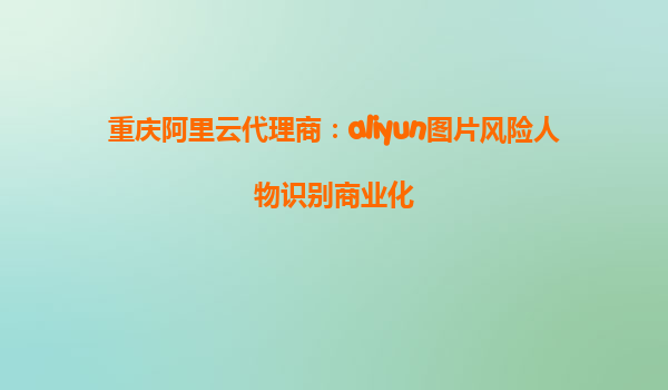 重庆阿里云代理商：aliyun图片风险人物识别商业化