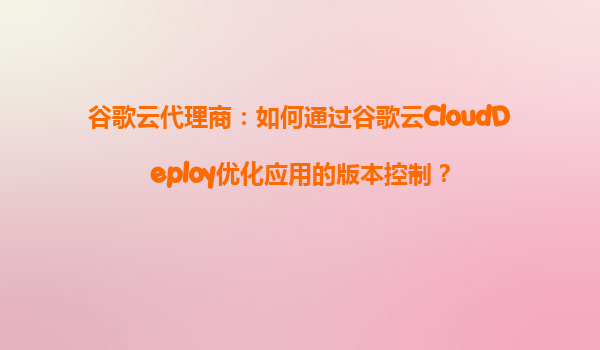 谷歌云代理商：如何通过谷歌云CloudDeploy优化应用的版本控制？