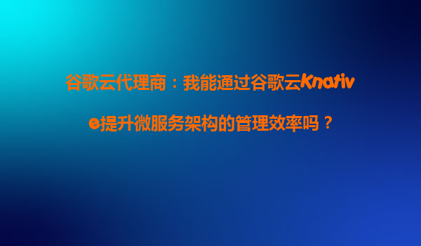 谷歌云代理商：我能通过谷歌云Knative提升微服务架构的管理效率吗？