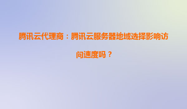 腾讯云代理商：腾讯云服务器地域选择影响访问速度吗？
