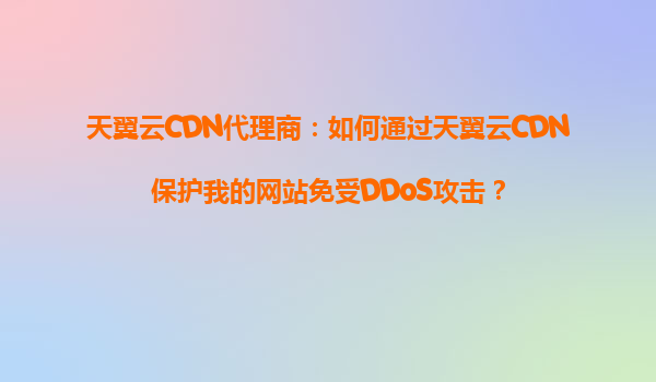 天翼云CDN代理商：如何通过天翼云CDN保护我的网站免受DDoS攻击？