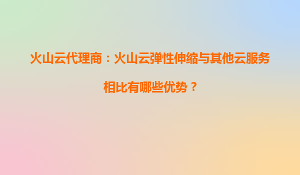 火山云代理商：火山云弹性伸缩与其他云服务相比有哪些优势？