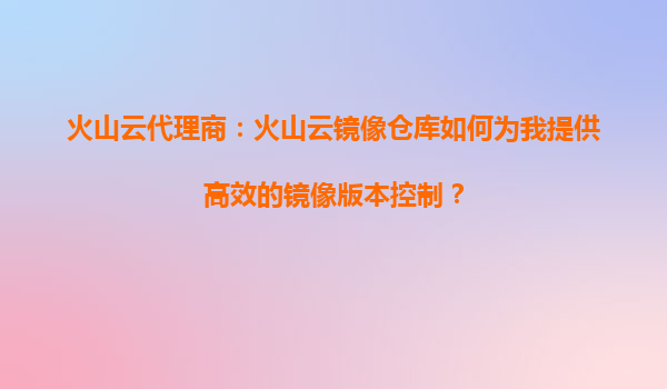 火山云代理商：火山云镜像仓库如何为我提供高效的镜像版本控制？