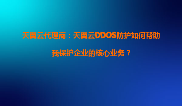 天翼云代理商：天翼云DDOS防护如何帮助我保护企业的核心业务？