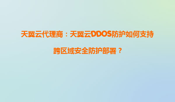 天翼云代理商：天翼云DDOS防护如何支持跨区域安全防护部署？
