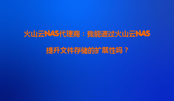 火山云NAS代理商：我能通过火山云NAS提升文件存储的扩展性吗？