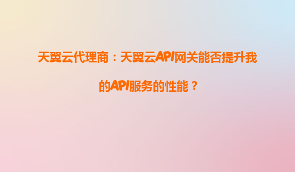 天翼云代理商：天翼云API网关能否提升我的API服务的性能？