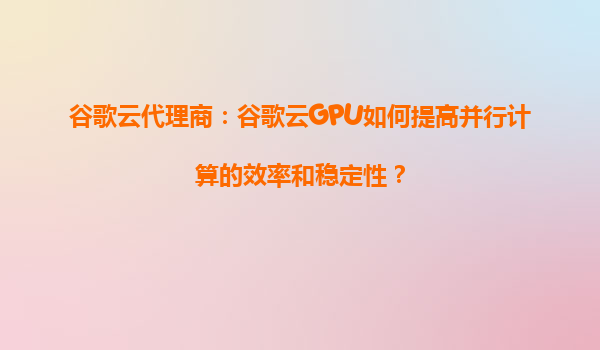 谷歌云代理商：谷歌云GPU如何提高并行计算的效率和稳定性？