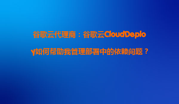 谷歌云代理商：谷歌云CloudDeploy如何帮助我管理部署中的依赖问题？