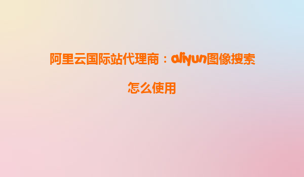 阿里云国际站代理商：aliyun图像搜索怎么使用