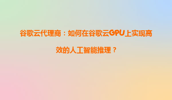 谷歌云代理商：如何在谷歌云GPU上实现高效的人工智能推理？