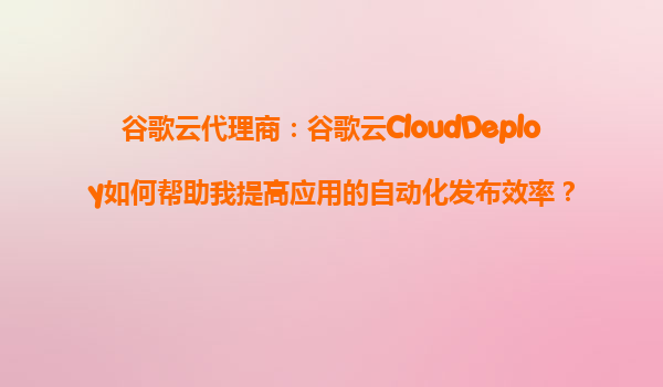 谷歌云代理商：谷歌云CloudDeploy如何帮助我提高应用的自动化发布效率？