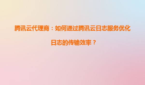 腾讯云代理商：如何通过腾讯云日志服务优化日志的传输效率？