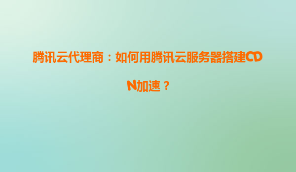 腾讯云代理商：如何用腾讯云服务器搭建CDN加速？
