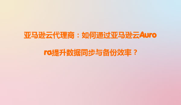 亚马逊云代理商：如何通过亚马逊云Aurora提升数据同步与备份效率？