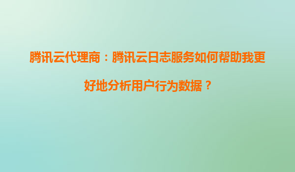 腾讯云代理商：腾讯云日志服务如何帮助我更好地分析用户行为数据？