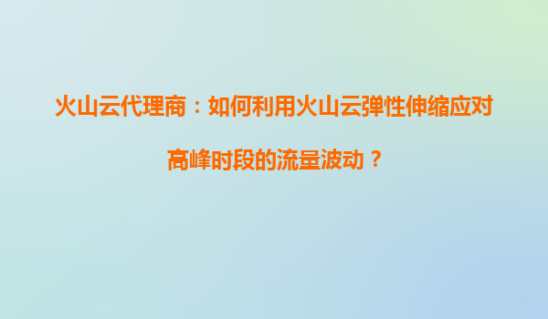 火山云代理商：如何利用火山云弹性伸缩应对高峰时段的流量波动？