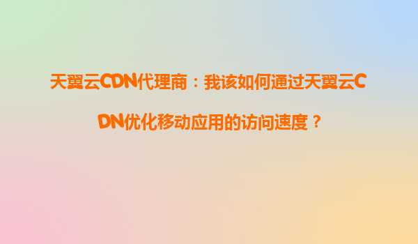天翼云CDN代理商：我该如何通过天翼云CDN优化移动应用的访问速度？