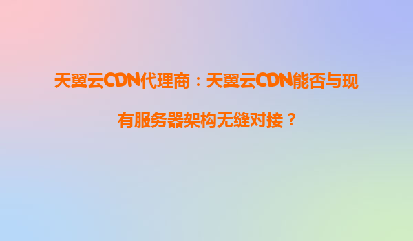 天翼云CDN代理商：天翼云CDN能否与现有服务器架构无缝对接？
