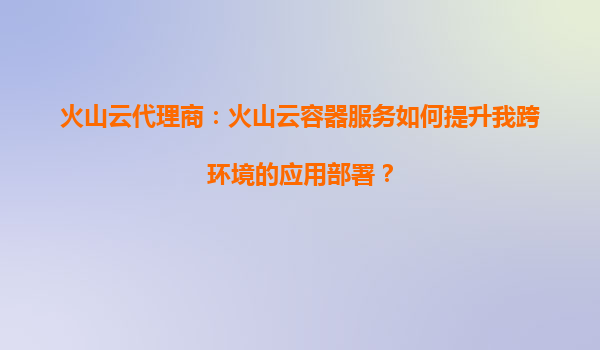 火山云代理商：火山云容器服务如何提升我跨环境的应用部署？