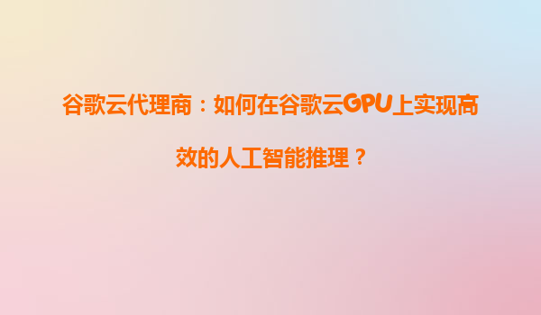 谷歌云代理商：如何在谷歌云GPU上实现高效的人工智能推理？