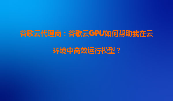 谷歌云代理商：谷歌云GPU如何帮助我在云环境中高效运行模型？