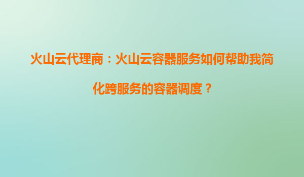 火山云代理商：火山云容器服务如何帮助我简化跨服务的容器调度？