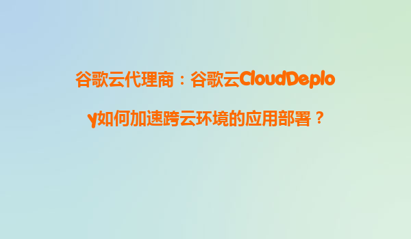 谷歌云代理商：谷歌云CloudDeploy如何加速跨云环境的应用部署？
