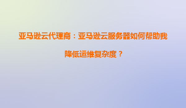 亚马逊云代理商：亚马逊云服务器如何帮助我降低运维复杂度？