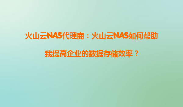 火山云NAS代理商：火山云NAS如何帮助我提高企业的数据存储效率？