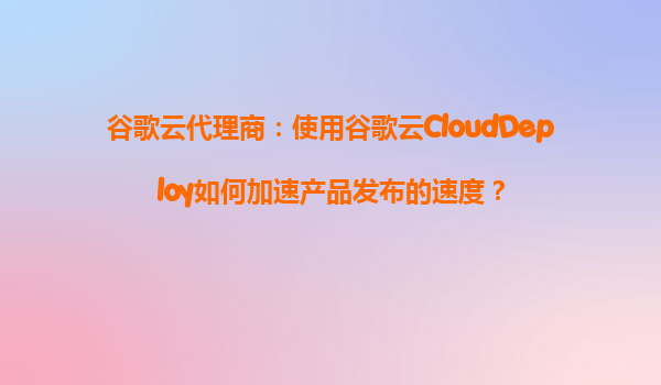 谷歌云代理商：使用谷歌云CloudDeploy如何加速产品发布的速度？