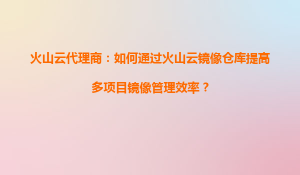 火山云代理商：如何通过火山云镜像仓库提高多项目镜像管理效率？