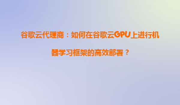 谷歌云代理商：如何在谷歌云GPU上进行机器学习框架的高效部署？