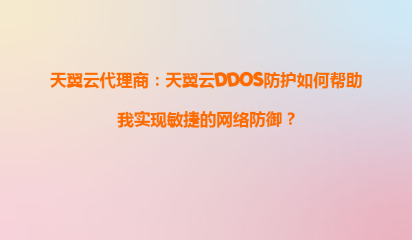 天翼云代理商：天翼云DDOS防护如何帮助我实现敏捷的网络防御？