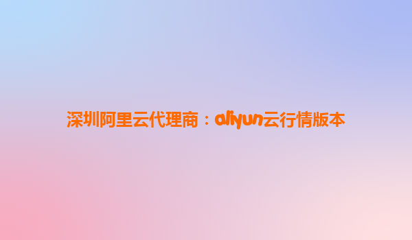 深圳阿里云代理商：aliyun云行情版本