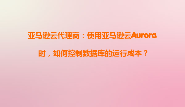 亚马逊云代理商：使用亚马逊云Aurora时，如何控制数据库的运行成本？