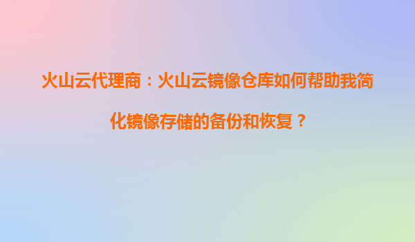 火山云代理商：火山云镜像仓库如何帮助我简化镜像存储的备份和恢复？