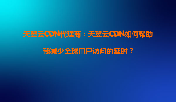 天翼云CDN代理商：天翼云CDN如何帮助我减少全球用户访问的延时？