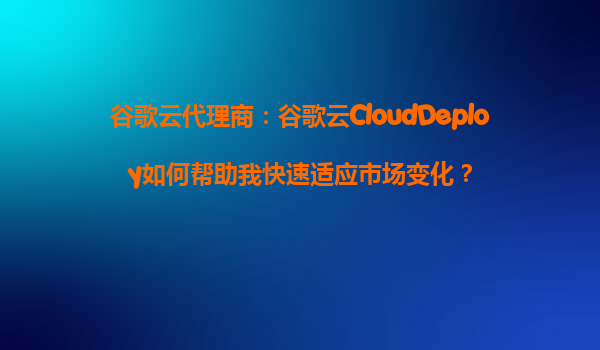 谷歌云代理商：谷歌云CloudDeploy如何帮助我快速适应市场变化？