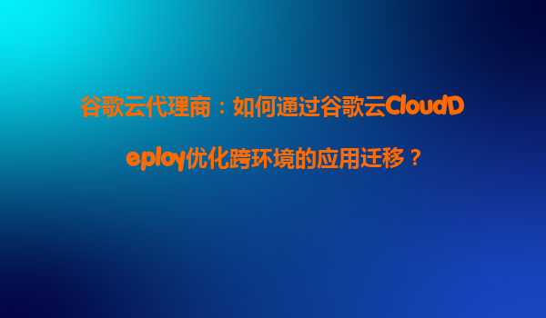 谷歌云代理商：如何通过谷歌云CloudDeploy优化跨环境的应用迁移？