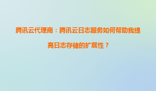 腾讯云代理商：腾讯云日志服务如何帮助我提高日志存储的扩展性？