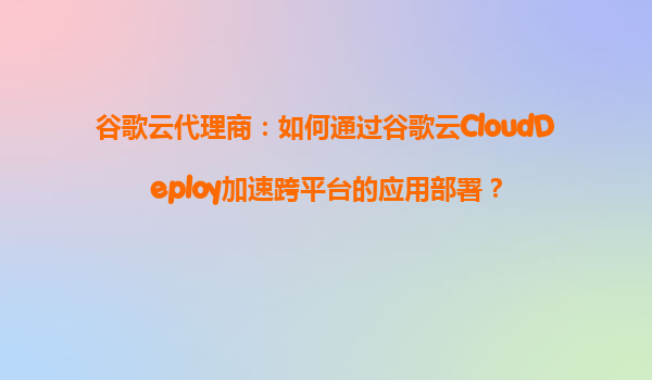 谷歌云代理商：如何通过谷歌云CloudDeploy加速跨平台的应用部署？