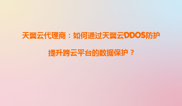 天翼云代理商：如何通过天翼云DDOS防护提升跨云平台的数据保护？