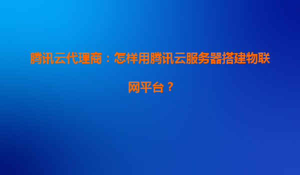 腾讯云代理商：怎样用腾讯云服务器搭建物联网平台？