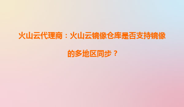 火山云代理商：火山云镜像仓库是否支持镜像的多地区同步？