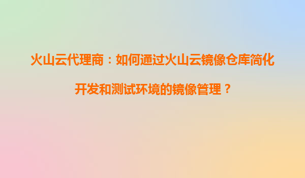 火山云代理商：如何通过火山云镜像仓库简化开发和测试环境的镜像管理？