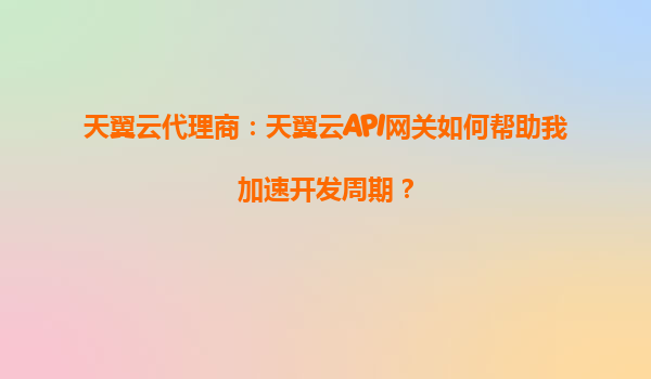 天翼云代理商：天翼云API网关如何帮助我加速开发周期？